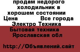 продам недорого холодильник в хорошем состоянии › Цена ­ 8 000 - Все города Электро-Техника » Бытовая техника   . Ярославская обл.